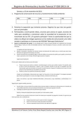 Registro de Orientación y Acción Tutorial 3º ESO 2013-14
Miembros E. de Tutores: Carlos, Fran, Elena, Raquel, Concha, Luis, Lola, Mar, MªJ.Página 11
Sonseca, a 25 de noviembre de 2013.
1. Programa de conservación de recursos y mantenimiento medio-ambiente:
3ºA 3ºB 3ºC 3ºD 3ºE
2. Ponemos la exposición que teníamos prevista. Elegimos los que más nos gusten
para ser premiados.
3. Participando y construyendo vídeos, anuncios para prensa en papel, anuncios de
radio para sensibilizar y concienciar sobre la necesidad de la prevención en las
transmisión de las ETS. ¿Te gustaría participar? Tienes la oportunidad de que tu
vídeo o tu dibujo con eslogan aparezcan en los medios de comunicación y las redes
sociales si participas en el concurso del SESCAM “Mensajes Publicitarios”.
4. Superar las distracciones del estudio. Es una actividad para la clase de tutoría extraída de la publicación de Fernando
Sánchez Íñiguez, Tutoría en la ESO, 20 actividades prácticas. Puede descargarse el manual y consultar cuantas veces sean
necesarias.
Los objetivos de tratar este tema son:
a. Ayudar al estudiante a identificar las distintas fuentes de distracción del estudio como un primer paso para tomar
decisiones de organización del tiempo y las tareas.
b. Hacerle consciente de la necesidad de seguir un plan de trabajo en las sesiones de estudio, que le ayude a concentrarse
mejor y aprovechas más el tiempo. Ofrecerle algunas pautas al respecto.
Sugerencias de aplicación
Primera parte: debate sobre las distracciones del estudio
a. Prepare al grupo para realizar un debate, recordando algunas normas que se deben respetar. Por ejemplo: pedir
al tutor el turno de intervención y esperar a que lo conceda, escuchar lo que dice el compañero que está
interviniendo, quien esté distraído y no escuche no podrá intervenir, disponer el mobiliario de la clase en círculo
porque es muy importante que nos podamos ver las caras.
b. Plantee a la clase una cuestión de introducción al debate:
¿Cuáles son las dificultades y distracciones que surgen con frecuencia a la hora de estudiar? Y cite algunos ejemplos
para motivar la participación: la música, los amigos te llaman, molestan los hermanos, etc.
Invite a los alumnos a que vayan añadiendo dificultades y distracciones y vaya anotándolas y clasificándolas en la
pizarra.
Segunda parte: algunas posibles soluciones
a. Hay dos fichas, una que consta de una tabla de dos columnas donde se relacionan las distracciones en el estudio con
unas posibles soluciones y otra que presenta directamente unas claves para organizar el estudio.
b. Proponga a los alumnos que tomen dos decisiones para mejorar:
Decidir un tiempo de estudio diario (que sea realista con lo que pueden cumplir.
Dedicar los cinco primeros minutos de la sesión de estudio para comprobar las preguntas a estudiar, los ejercicios que
tienen que hacer, etc, y ordenarlos así:
 Empezar haciendo lo que le resulte más fácil o repasando.
 Poner en el centro de la sesión de estudio lo más difícil.
 Terminar repasando lo que has hecho o por algo que te salga bien.
 