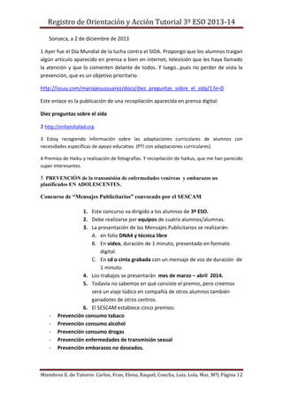 Registro de Orientación y Acción Tutorial 3º ESO 2013-14
Miembros E. de Tutores: Carlos, Fran, Elena, Raquel, Concha, Luis, Lola, Mar, MªJ.Página 12
Sonseca, a 2 de diciembre de 2013
1 Ayer fue el Día Mundial de la lucha contra el SIDA. Propongo que los alumnos traigan
algún artículo aparecido en prensa o bien en internet, televisión que les haya llamado
la atención y que lo comenten delante de todos. Y luego…pues no perder de vista la
prevención, que es un objetivo prioritario.
http://issuu.com/mariajesussuarez/docs/diez_preguntas_sobre_el_sida/1?e=0
Este enlace es la publicación de una recopilación aparecida en prensa digital:
Diez preguntas sobre el sida
2 http://enfamiliafad.org
3 Estoy recogiendo información sobre las adaptaciones curriculares de alumnos con
necesidades específicas de apoyo educativo. (PTI con adaptaciones curriculares).
4 Premios de Haiku y realización de fotografías. Y recopilación de haikus, que me han parecido
super interesantes.
5 PREVENCIÓN de la transmisión de enfermedades venéreas y embarazos no
planificados EN ADOLESCENTES.
Concurso de “Mensajes Publicitarios” convocado por el SESCAM
1. Este concurso va dirigido a los alumnos de 3º ESO.
2. Debe realizarse por equipos de cuatro alumnos/alumnas.
3. La presentación de los Mensajes Publicitarios se realizarán:
A. en folio DNA4 y técnica libre
B. En video, duración de 1 minuto, presentado en formato
digital.
C. En cd o cinta grabada con un mensaje de voz de duración de
1 minuto.
4. Los trabajos se presentarán mes de marzo – abril 2014.
5. Todavía no sabemos en qué consiste el premio, pero creemos
será un viaje lúdico en compañía de otros alumnos también
ganadores de otros centros.
6. El SESCAM establece cinco premios:
- Prevención consumo tabaco
- Prevención consumo alcohol
- Prevención consumo drogas
- Prevención enfermedades de transmisión sexual
- Prevención embarazos no deseados.
 
