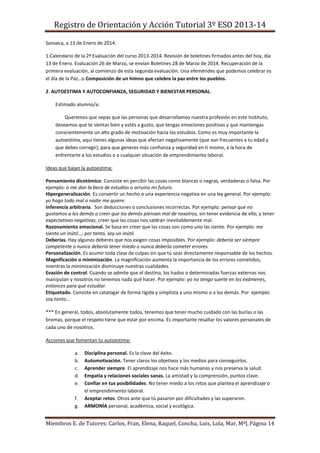 Registro de Orientación y Acción Tutorial 3º ESO 2013-14
Miembros E. de Tutores: Carlos, Fran, Elena, Raquel, Concha, Luis, Lola, Mar, MªJ.Página 14
Sonseca, a 13 de Enero de 2014.
1.Calendario de la 2ª Evaluación del curso 2013-2014. Revisión de boletines firmados antes del hoy, día
13 de Enero. Evaluación 26 de Marzo, se envían Boletines 28 de Marzo de 2014. Recuperación de la
primera evaluación, al comienzo de esta segunda evaluación. Una efemérides que podemos celebrar es
el día de la Paz…o Composición de un himno que celebre la paz entre los pueblos.
2. AUTOESTIMA Y AUTOCONFIANZA, SEGURIDAD Y BIENESTAR PERSONAL.
Estimado alumno/a:
Queremos que sepas que las personas que desarrollamos nuestra profesión en este Instituto,
deseamos que te sientas bien y estés a gusto, que tengas emociones positivas y que mantengas
conscientemente un alto grado de motivación hacia los estudios. Como es muy importante la
autoestima, aquí tienes algunas ideas que afectan negativamente (que son frecuentes a tu edad y
que debes corregir), para que generes más confianza y seguridad en ti mismo, a la hora de
enfrentarte a los estudios o a cualquier situación de emprendimiento laboral.
Ideas que bajan la autoestima:
Pensamiento dicotómico. Consiste en percibir las cosas como blancas o negras, verdaderas o falsa. Por
ejemplo: o me dan la beca de estudios o arruino mi futuro.
Hipergeneralización. Es convertir un hecho o una experiencia negativa en una ley general. Por ejemplo:
yo hago todo mal o nadie me quiere.
Inferencia arbitraria. Son deducciones o conclusiones incorrectas. Por ejemplo: pensar que no
gustamos a los demás o creer que los demás piensan mal de nosotros, sin tener evidencia de ello, y tener
expectativas negativas, creer que las cosas nos saldrán inevitablemente mal.
Razonamiento emocional. Se basa en creer que las cosas son como uno las siente. Por ejemplo: me
siento un inútil…; por tanto, soy un inútil.
Deberías. Hay algunos deberes que nos exigen cosas imposibles. Por ejemplo: debería ser siempre
competente o nunca debería tener miedo o nunca debería cometer errores.
Personalización. Es asumir toda clase de culpas sin que tú seas directamente responsable de los hechos.
Magnificación o minimización. La magnificación aumenta la importancia de los errores cometidos,
mientras la minimización disminuye nuestras cualidades.
Evasión de control. Cuando se admite que el destino, los hados o determinadas fuerzas externas nos
manipulan y nosotros no tenemos nada qué hacer. Por ejemplo: yo no tengo suerte en los exámenes,
entonces para qué estudiar.
Etiquetado. Consiste en catalogar de forma rígida y simplista a uno mismo o a los demás. Por ejemplo:
soy tonto…
*** En general, todos, absolutamente todos, tenemos que tener mucho cuidado con las burlas o las
bromas, porque el respeto tiene que estar por encima. Es importante resaltar los valores personales de
cada uno de nosotros.
Acciones que fomentan tu autoestima:
a. Disciplina personal. Es la clave del éxito.
b. Automotivación. Tener claros los objetivos y los medios para conseguirlos.
c. Aprender siempre. El aprendizaje nos hace más humanos y nos preserva la salud.
d. Empatía y relaciones sociales sanas. La amistad y la comprensión, puntos clave.
e. Confiar en tus posibilidades. No tener miedo a los retos que plantea el aprendizaje o
el emprendimiento laboral.
f. Aceptar retos. Otros ante que tú pasaron por dificultades y las superaron.
g. ARMONÍA personal, académica, social y ecológica.
 