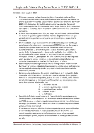 Registro de Orientación y Acción Tutorial 3º ESO 2013-14
Miembros E. de Tutores: Carlos, Fran, Elena, Raquel, Concha, Luis, Lola, Mar, MªJ.Página 29
Sonseca, a 5 de Mayo de 2014.
 El tiempo corre que vuela y el curso también…He enviado varios archivos
conteniendo información que se está ofreciendo a los alumnos a través de las
charlas que estoy realizando. Descripción de los archivos: Itinerarios de 4º ESO
2014-2015; Estructura del Bachillerato en primero y segundo; Ramas del
conocimiento y vinculación carreras de grado; Notas de corte de la Universidad
de Castilla-La Mancha y Notas de corte de las Universidades de la Comunidad
de Madrid.
 A día de hoy que preparo esta ficha, no tengo aún noticias de confirmación de
las charlas de Igualdad y prevención de violencia de género. Puede ser que
venga la ponente, por tanto, ese horario que propusimos os ruego dejarlo
reservado.
 En mi facebook, tengo publicados tres presentaciones de power point cuya
autoría que así precisamente reconozco es del SESCAM, que me dieron para
nuestra participación en el concurso de Prevención en el consumo de
sustancias tóxicas. La proximidad y estar en esos momentos, plenamente
dentro de las fiestas patronales y de romerías facilita los ritos iniciáticos de
aproximación a las sustancias que a la larga son horrorosas, por ello,
mariajesus.suarez.142, se lo podéis dar a los alumnos para que descarguen o
vean, que ocurre cuando entramos en contacto con esos productos. Las
presentaciones se centran en el alcohol, las drogas y el tabaco.
 Sobre la composición del grupo que cursará el Programa de Diversificación
Curricular, lo veremos más adelante para esperar noticias sobre los Programas
de Formación Profesional y demás …con objeto de ofrecer al alumnado las
alternativas posibles.
 Consecuencias pedagógicas del Análisis estadístico de la 2ª evaluación. Cada
clase debe valorar las causas y los efectos a nivel académico de las acciones.
Tanto si es una correlación positivo, que en ese caso se felicita, como si es una
correlación negativa, se tiene que hacer hincapié en que las consecuencias
están directamente relacionadas con:
i. La asistencia a clase
ii. La atención que se presta en clase
iii. La participación en la clase
iv. El estudio en casa
v. La motivación
 Exposición de Trabajos para el concurso de Prevención de Riesgos. Antiguamente,
venía el prevebus, que desarrollaba una intervención en este sentido con los alumnos
de 3º ESO, ahora no es así, pero no podemos dejar de concienciar y sensibilizar sobre
los riesgos que entrañan ciertas conductas o ciertas situaciones que pueden suponer
ya digo, un riesgo para la salud.
El martes en un programa televisivo debatieron sobre el grado de responsabilidad en
el accidente de una chica de 14 años que se saltó una valla de una finca y se
quemó…pues bien, aquí vemos varios factores no correctos: primero una valla
electrificada para quemar, segundo responsabilidades de padres y qué hacia la niña
por allí…
 