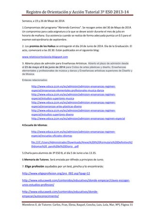 Registro de Orientación y Acción Tutorial 3º ESO 2013-14
Miembros E. de Tutores: Carlos, Fran, Elena, Raquel, Concha, Luis, Lola, Mar, MªJ.Página 31
Sonseca, a 19 y 26 de Mayo de 2014.
1.Compromisos del programa “Abriendo Caminos”. Se recogen antes del 30 de Mayo de 2014.
Un compromiso para cada asignatura a la que se desee asistir durante el mes de julio en
horario de mañana. Esa asistencia cuando se realiza de forma adecuada puntúa un 0.5 para el
examen extraordinario de septiembre.
2. Los premios de los Haikus se entregarán el día 24 de Junio de 2014. Día de la Graduación. El
acto, comenzará a las 20.30. Están publicados en el siguiente blog:
www.relatoscortoslasisla.blogspot.com
3. Abierto plazo de admisión para Enseñanzas Artísticas. Abierto el plazo de admisión desde
el 23 de mayo al 6 de junio de 2014 para Ciclos de artes plásticas y diseño, Enseñanzas
elementales y profesionales de música y danza y Enseñanzas artísticas superiores de Diseño y
de Música.
Enlaces relacionados:
http://www.educa.jccm.es/es/admision/admision-ensenanzas-regimen-
especial/ensenanzas-elementales-profesionales-musica-danza
http://www.educa.jccm.es/es/admision/admision-ensenanzas-regimen-
especial/estudios-superiores-musica
http://www.educa.jccm.es/es/admision/admision-ensenanzas-regimen-
especial/ensenanzas-artes-plasticas-diseno
http://www.educa.jccm.es/es/admision/admision-ensenanzas-regimen-
especial/estudios-superiores-diseno
http://www.educa.jccm.es/es/admision/admision-ensenanzas-regimen-especial
4.Escuela de Idiomas:
http://www.educa.jccm.es/es/admision/admision-ensenanzas-regimen-
especial/escuelas-oficiales-idiomas
file:///C:/Users/Administrador/Downloads/Anexo%20I%20Formulario%20Definitivo%2
0Idiomas%20_para%20el%20Diario_.pdf
5.Charla para alumnos de 3º ESO B, el día 5 de Junio a las 13.35.
6.Memoria de Tutores. Será enviada por Alfredo a principios de Junio.
7. Elige profesión ayudados por un test, pincha y lo encontrarás:
http://www.eligeprofesion.org/pro_002.asp?ipag=12
http://www.educaweb.com/contenidos/educativos/donde-empezar/claves-escoger-
unos-estudios-profesion/
http://www.educaweb.com/contenidos/educativos/donde-
empezar/autoconocimiento/
 