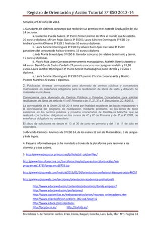 Registro de Orientación y Acción Tutorial 3º ESO 2013-14
Miembros E. de Tutores: Carlos, Fran, Elena, Raquel, Concha, Luis, Lola, Mar, MªJ.Página 33
Sonseca, a 9 de Junio de 2014.
1.Ganadores de distintos concursos que recibirán sus premios en el Acto de Graduación del día
24 de Junio.
a. Guillermo Puebla Suárez. 3º ESO C Primer premio de Mira al mundo que te escribe.
20 euros y diploma. Miriam Rojas García 3º ESO D, Laura Sánchez Domínguez 3º ESO D y
Andrea Valentín Olivares 3º ESO E finalistas 10 euros y diplomas.
b. Laura Sánchez Domínguez 3º ESO D y Alvaro Ruiz López-Carrasco 3º ESO E
ganadores del concurso de haikus y tweets. 15 euros y diploma
c. Inés María Bravo López 3º ESO B. Ganador concurso de relatos de misterio y terror.
15 euros y diplomas.
d. Alvaro Ruiz López Carrasco primer premio marcapáginas. Maletín librería Acuario y
44 euros. David García Castro Cerdeño 2º premio concurso marcapaginas maletín y 26,90
euros. Laura Sánchez Domínguez 3º ESO D Accesit marcapáginas puzle librería y 9 euros +
diploma.
e. Laura Sánchez Domínguez 3º ESO D 2º premio 2º ciclo concurso Arte y Diseño
Vicente Martínez 20 euros + diplomas.
2. Publicadas diversas convocatorias para alumnado de centros públicos y concertados
matriculados en enseñanza obligatoria para la reutilización de libros de texto y dotación de
materiales curriculares.
Convocatoria para alumnado de Centros Públicos y Privados Concertados para solicitar
reutilización de libros de texto de 4º y 6º Primaria y de 1º, 2º, 3º y 4º Secundario. 2014/2015.
La convocatoria de la Orden 23-05-2014 tiene por finalidad establecer las bases reguladoras y
la convocatoria del programa de reutilización, mediante préstamo, de los libros de texto
existentes en los centros públicos y privados concertados de Castilla-La Mancha, que se
realizará con carácter obligatorio en los cursos de 4º y 6º de Primaria y de 1º a 4º ESO, de
enseñanza obligatoria no universitaria
El plazo de solicitudes es desde el 13 al 30 de junio en primaria y del 1 al 11 de julio en
secundaria.
3.Abriendo Caminos: Alumnos de 3º ESO 14, de los cuáles 12 son de Matemáticas, 3 de Lengua
y 6 de Inglés.
4. Paquete informativo que os he mandado a través de la plataforma para reenviar a los
alumnos y a sus padres.
5. http://www.educastur.princast.es/fp/hola/pil_col/perfiles/
http://www.barcelonactiva.cat/barcelonactiva/es/que-es-barcelona-activa/los-
programas/18755/programa18755.jsp
http://www.educaweb.com/noticia/2011/02/14/orientacion-profesional-tiempos-crisis-4605/
http://www.educaweb.com/secciones/orientacion-academica-profesional/
http://www.educaweb.com/contenidos/educativos/donde-empezar/
http://www.educaweb.com/profesiones/
http://www.upcomillas.es/webcorporativo/orion/recursos_orientadores.htm
http://www.eligeprofesion.org/pro_002.asp?ipag=12
http://www.educa.jccm.es/educa-
http://pop.jccm.es/ http://todofp.es/
 
