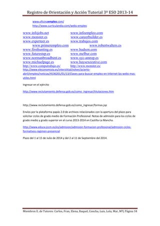 Registro de Orientación y Acción Tutorial 3º ESO 2013-14
Miembros E. de Tutores: Carlos, Fran, Elena, Raquel, Concha, Luis, Lola, Mar, MªJ.Página 34
www.oficinaempleo.com/
http://www.curriculandia.com/webs-empleo
www.infojobs.net www.infoempleo.com
www.monster.es www.careerbuilder.es
www.experteer.es www.trabajos.com
www.primerempleo.com www.robertwalters.es
www.firsthunting.es www.hudson.com
www.futurestep.es www.melbur.com
www.normanbroadbent.es www.syc-amrop.es
www.michaelpage.es www.haysexecutive.com
http://www.computrabajo.es/ http://www.monster.es/
http://www.eleconomista.es/interstitial/volver/acierto-
abril/empleo/noticias/4536201/01/13/Claves-para-buscar-empleo-en-Internet-las-webs-mas-
utiles.html
Ingresar en el ejército
http://www.reclutamiento.defensa.gob.es/como_ingresar/titulaciones.htm
http://www.reclutamiento.defensa.gob.es/como_ingresar/formas.jsp
Envíos por la plataforma papás 2.0 de archivos relacionados con la apertura del plazo para
solicitar ciclos de grado medio de Formación Profesional: Notas de admisión para los ciclos de
grado medio y grado superior en el curso 2013-2014 en Castilla-La Mancha.
http://www.educa.jccm.es/es/admision/admision-formacion-profesional/admision-ciclos-
formativos-regimen-presencial
Plazo del 1 al 15 de Julio de 2014 y del 2 al 11 de Septiembre del 2014.
 