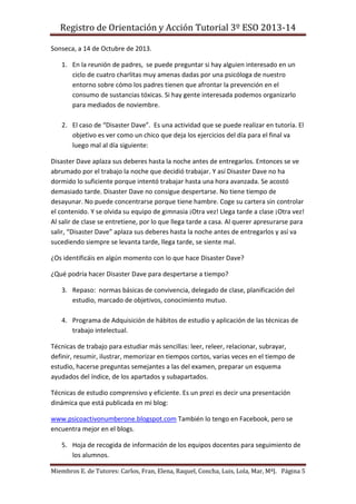 Registro de Orientación y Acción Tutorial 3º ESO 2013-14
Miembros E. de Tutores: Carlos, Fran, Elena, Raquel, Concha, Luis, Lola, Mar, MªJ. Página 5
Sonseca, a 14 de Octubre de 2013.
1. En la reunión de padres, se puede preguntar si hay alguien interesado en un
ciclo de cuatro charlitas muy amenas dadas por una psicóloga de nuestro
entorno sobre cómo los padres tienen que afrontar la prevención en el
consumo de sustancias tóxicas. Si hay gente interesada podemos organizarlo
para mediados de noviembre.
2. El caso de “Disaster Dave”. Es una actividad que se puede realizar en tutoría. El
objetivo es ver como un chico que deja los ejercicios del día para el final va
luego mal al día siguiente:
Disaster Dave aplaza sus deberes hasta la noche antes de entregarlos. Entonces se ve
abrumado por el trabajo la noche que decidió trabajar. Y así Disaster Dave no ha
dormido lo suficiente porque intentó trabajar hasta una hora avanzada. Se acostó
demasiado tarde. Disaster Dave no consigue despertarse. No tiene tiempo de
desayunar. No puede concentrarse porque tiene hambre. Coge su cartera sin controlar
el contenido. Y se olvida su equipo de gimnasia ¡Otra vez! Llega tarde a clase ¡Otra vez!
Al salir de clase se entretiene, por lo que llega tarde a casa. Al querer apresurarse para
salir, “Disaster Dave” aplaza sus deberes hasta la noche antes de entregarlos y así va
sucediendo siempre se levanta tarde, llega tarde, se siente mal.
¿Os identificáis en algún momento con lo que hace Disaster Dave?
¿Qué podría hacer Disaster Dave para despertarse a tiempo?
3. Repaso: normas básicas de convivencia, delegado de clase, planificación del
estudio, marcado de objetivos, conocimiento mutuo.
4. Programa de Adquisición de hábitos de estudio y aplicación de las técnicas de
trabajo intelectual.
Técnicas de trabajo para estudiar más sencillas: leer, releer, relacionar, subrayar,
definir, resumir, ilustrar, memorizar en tiempos cortos, varias veces en el tiempo de
estudio, hacerse preguntas semejantes a las del examen, preparar un esquema
ayudados del índice, de los apartados y subapartados.
Técnicas de estudio comprensivo y eficiente. Es un prezi es decir una presentación
dinámica que está publicada en mi blog:
www.psicoactivonumberone.blogspot.com También lo tengo en Facebook, pero se
encuentra mejor en el blogs.
5. Hoja de recogida de información de los equipos docentes para seguimiento de
los alumnos.
 