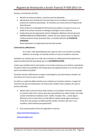 Registro de Orientación y Acción Tutorial 3º ESO 2013-14
Miembros E. de Tutores: Carlos, Fran, Elena, Raquel, Concha, Luis, Lola, Mar, MªJ. Página 6
Sonseca, 21 de Octubre de 2013.
 Revisión de asistencia padres, cuestiones que han planteado…
 Aportaciones de la Evaluación Inicial que hayan de ser tenidas en cuenta para el
proceso de enseñanza-aprendizaje. Se incorpora una nueva alumna al Programa de
Diversificación.
 Envié archivo con la Recogida de Información para padres. Se coloca el curso, y se
divide lo de ciencias naturales en Biología y Geología y Física y Química.
 Estado del punto de organización tutorial: delegados, Objetivos, Horario personal,
NORMAS BÁSICAS DE CONVIVENCIA….Análisis de cómo aplazar hacer los deberes
conlleva acostarse tarde, levantarse fatal…y no poder disfrutar del PLACER DE
APRENDER.
Nueva aportación a la organización personal del estudio:
Control de las calificaciones:
Es un rollo…estar apuntando qué saco cada vez como si no me fuera a acordar.
Además si no lo tengo, no lo puedo enseñar en casa y el estudio es cosa mía.
Comparto con vosotros que es un rollo, pero controlar las calificaciones forma parte de un
aspecto fundamental del aprendizaje que es la AUTORREGULACIÓN.
¿Cómo voy a estudiar más en este examen si no me doy cuenta que en el anterior suspendí por
los pelos? ¿Cómo voy a planificar más tiempo para una asignatura fuerte si no me doy cuenta
que en esa materia voy fatal?
Controlar vuestras calificaciones os ayuda a autorregularos, dar más tiempo o estudiar con
más ahínco en el caso en que se necesite.
Se realiza un cuadro de doble entrada con las materias en la primera columna y luego tres
columnas más para las evaluaciones. Os ofrezco este modelo o bien cualquier otro que os
parezca adecuado.
 Debate sobre la función de las redes sociales en la sociedad. Internet se ha instalado
en nuestras vidas más o menos, pero para qué utilizamos las redes sociales. Por redes
sociales entendemos Facebook, tuenti, Twitter, Youtube, Flick… ¿existe alguna
diferencia entre la vida online y la vida offline? ¿habéis tenido alguna amenaza a
través de la red, porque no habéis querido mandar una foto o dar cam? ¿si os
sucediera, cómo tendríais que gestionarlo?
 Para vuestros padres Centro de seguridad en internet:
www.centrointernetsegura.es
www.protegeles.com
 