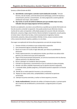 Registro de Orientación y Acción Tutorial 3º ESO 2013-14
Miembros E. de Tutores: Carlos, Fran, Elena, Raquel, Concha, Luis, Lola, Mar, MªJ. Página 7
Sonseca, a 28 de Octubre de 2013.
A. Aprendiendo a autorregular y controlar nuestra dedicación al estudio. Tema de
horarios, sitio de estudio, control de distracciones (whatsapp), control de impulsos y
concentración, priorizar y concentración…las notas progresarán y vuestro grado de
satisfacción será mayor. ¿No lo dudéis?
B. Aquí tenéis un escrito de Guillermo Ballenato para que atendáis mejor en clase,
indicador clave para luego progresar de forma autónoma.
Durante una explicación, una clase o una conferencia, es posible que se pierda información a la
hora de escuchar y entender la exposición. Esto puede producirse por diferentes motivos,
muchos de los cuales corresponden a dificultades propias de la escucha: falta de motivación,
distracción, cansancio, fatiga o aburrimiento, falta de claridad en la exposición, escucha pasiva,
sin tomar notas ni discriminar las ideas, mente excesivamente imaginativa, factores
emocionales, prejuicios, ideas preconcebidas referidas al tema, escaso o excesivo sentido
crítico, exceso de atención a gestos y palabras, no a las ideas.
Para seguir una explicación de forma eficaz proponemos una serie de consejos básicos:
1. Conocer el título y el contexto en que se desarrolla la exposición.
2. Leer previamente algunos contenidos referidos al tema.
3. Buscar en el aula o en la sala un lugar adecuado, que reduzca la posibilidad de
distracción.
4. Prestar especial atención a las explicaciones iniciales, que ofrecen una valiosa visión
general y una síntesis de los que será la exposición.
5. Seguir el hilo de pensamiento del ponente, así como las transiciones entre los diversos
aspectos del tema o los diferentes temas.
6. Buscar y distinguir con claridad las ideas principales.
7. Entender los argumentos y razonamientos en que se sustentas las ideas principales.
8. Atender a los datos y detalles importantes que se aportan durante la exposición.
9. Ir anotando dudas, posibles preguntas, y formularlas durante la exposición o al final de
la misma.
10. Atender de un modo especial al resumen y a las conclusiones.
11. Repasar las notas cuanto antes, completándolas y realizando las oportunas
correcciones.
12. Subrayar los puntos esenciales, y realizar un breve esquema y resumen.
C. Acción medioambiental. Calendario de salidas a la limpieza de patios. La primera parte
de la Tutoría es de sensibilización y concienciación. La segunda parte es la parte
práctica.
 