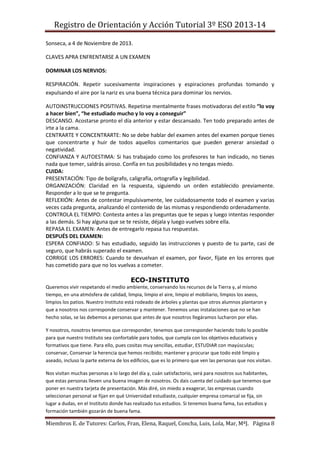 Registro de Orientación y Acción Tutorial 3º ESO 2013-14
Miembros E. de Tutores: Carlos, Fran, Elena, Raquel, Concha, Luis, Lola, Mar, MªJ. Página 8
Sonseca, a 4 de Noviembre de 2013.
CLAVES APRA ENFRENTARSE A UN EXAMEN
DOMINAR LOS NERVIOS:
RESPIRACIÓN. Repetir sucesivamente inspiraciones y espiraciones profundas tomando y
expulsando el aire por la nariz es una buena técnica para dominar los nervios.
AUTOINSTRUCCIONES POSITIVAS. Repetirse mentalmente frases motivadoras del estilo “lo voy
a hacer bien”, “he estudiado mucho y lo voy a conseguir”
DESCANSO. Acostarse pronto el día anterior y estar descansado. Ten todo preparado antes de
irte a la cama.
CENTRARTE Y CONCENTRARTE: No se debe hablar del examen antes del examen porque tienes
que concentrarte y huir de todos aquellos comentarios que pueden generar ansiedad o
negatividad.
CONFIANZA Y AUTOESTIMA: Si has trabajado como los profesores te han indicado, no tienes
nada que temer, saldrás airoso. Confía en tus posibilidades y no tengas miedo.
CUIDA:
PRESENTACIÓN: Tipo de bolígrafo, caligrafía, ortografía y legibilidad.
ORGANIZACIÓN: Claridad en la respuesta, siguiendo un orden establecido previamente.
Responder a lo que se te pregunta.
REFLEXIÓN: Antes de contestar impulsivamente, lee cuidadosamente todo el examen y varias
veces cada pregunta, analizando el contenido de las mismas y respondiendo ordenadamente.
CONTROLA EL TIEMPO: Contesta antes a las preguntas que te sepas y luego intentas responder
a las demás. Si hay alguna que se te resiste, déjala y luego vuelves sobre ella.
REPASA EL EXAMEN: Antes de entregarlo repasa tus respuestas.
DESPUÉS DEL EXAMEN:
ESPERA CONFIADO: Si has estudiado, seguido las instrucciones y puesto de tu parte, casi de
seguro, que habrás superado el examen.
CORRIGE LOS ERRORES: Cuando te devuelvan el examen, por favor, fíjate en los errores que
has cometido para que no los vuelvas a cometer.
ECO-INSTITUTO
Queremos vivir respetando el medio ambiente, conservando los recursos de la Tierra y, al mismo
tiempo, en una atmósfera de calidad, limpia, limpio el aire, limpio el mobiliario, limpios los aseos,
limpios los patios. Nuestro Instituto está rodeado de árboles y plantas que otros alumnos plantaron y
que a nosotros nos corresponde conservar y mantener. Tenemos unas instalaciones que no se han
hecho solas, se las debemos a personas que antes de que nosotros llegáramos lucharon por ellas.
Y nosotros, nosotros tenemos que corresponder, tenemos que corresponder haciendo todo lo posible
para que nuestro Instituto sea confortable para todos, que cumpla con los objetivos educativos y
formativos que tiene. Para ello, pues cositas muy sencillas, estudiar, ESTUDIAR con mayúsculas;
conservar, Conservar la herencia que hemos recibido; mantener y procurar que todo esté limpio y
aseado, incluso la parte externa de los edificios, que es lo primero que ven las personas que nos visitan.
Nos visitan muchas personas a lo largo del día y, cuán satisfactorio, será para nosotros sus habitantes,
que estas personas lleven una buena imagen de nosotros. Os dais cuenta del cuidado que tenemos que
poner en nuestra tarjeta de presentación. Más diré, sin miedo a exagerar, las empresas cuando
seleccionan personal se fijan en qué Universidad estudiaste, cualquier empresa comarcal se fija, sin
lugar a dudas, en el Instituto donde has realizado tus estudios. Si tenemos buena fama, tus estudios y
formación también gozarán de buena fama.
 
