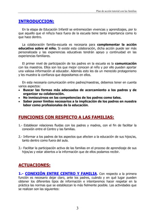 Plan de acción tutorial con las familias
3
INTRODUCCION:
En la etapa de Educación Infantil se entremezclan vivencias y aprendizajes, por lo
que aquello que el niño/a hace fuera de la escuela tiene tanta importancia como lo
que hace dentro.
La colaboración familia-escuela es necesaria para complementar la acción
educativa sobre el niño. Si existe esta colaboración, dicha acción puede ser más
personalizada y las experiencias educativas tendrán apoyo y continuidad en las
experiencias familiares.
El primer nivel de participación de los padres en la escuela es la comunicación
con los maestros. Ellos son los que mejor conocen al niño y por ello pueden aportar
una valiosa información al educador. Además esto les da un merecido protagonismo
y les muestra la confianza que depositamos en ellos.
En esta necesaria comunicación entre padres/maestras, debemos tener en cuenta
varios aspectos:
Buscar las formas más adecuadas de acercamiento a los padres y de
organizar su colaboración.
No inmiscuirnos en las competencias de los padres como tales.
Saber poner límites necesarios a la implicación de los padres en nuestra
labor como profesionales de la educación.
FUNCIONES CON RESPECTO A LAS FAMILIAS:
1.- Establecer relaciones fluidas con los padres y madres, con el fin de facilitar la
conexión entre el Centro y las familias.
2.- Informar a los padres de los aspectos que afecten a la educación de sus hijos/as,
tanto dentro como fuera del aula.
3.- Facilitar la participación activa de las familias en el proceso de aprendizaje de sus
hijos/as y estar abiertos a la información que de ellos podamos recibir.
ACTUACIONES:
1.- CONEXIÓN ENTRE CENTRO Y FAMILIA. Con respecto a la primera
función es necesario dejar claro, ante los padres, cuándo y en qué lugar pueden
obtener los diferentes tipos de información e intentaremos hacer respetar en la
práctica las normas que se establezcan lo más fielmente posible. Las actividades que
se realizan son las siguientes:
 