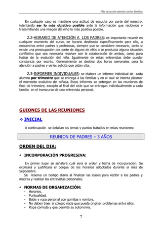 Plan de acción tutorial con las familias
7
En cualquier caso se mantiene una actitud de escucha por parte del maestro,
intentando ser lo más objetivo posible ante la información que recibimos y
transmitiendo una imagen del niño lo más positiva posible.
2.2-HORARIO DE ATENCIÓN A LOS PADRES: es importante recurrir en
cualquier momento del curso, en horario destinado específicamente para ello, a
encuentros entre padres y profesoras, siempre que se considere necesario, tanto si
existe una preocupación por parte de alguno de ellos o se produzca alguna situación
conflictiva que sea necesaria resolver con la colaboración de ambos, como para
hablar de la evolución del niño. Igualmente de estas entrevistas debe quedar
constancia por escrito. Generalmente se destina dos horas semanales para la
atención a padres y se les solicita que pidan cita.
2.3-INFORMES INDIVIDUALES: se elabora un informe individual de cada
alumno por trimestre que se entrega a las familias y en el cual se intenta plasmar
el momento evolutivo del niño/a. Estos informes se entregan en las reuniones de
final de trimestre, excepto al final del ciclo que se entregan individualmente a cada
familia en el transcurso de una entrevista personal.
GUIONES DE LAS REUNIONES
 INICIAL
A continuación se detallan los temas y puntos tratados en estas reuniones:
REUNION DE PADRES – 3 AÑOS
ORDEN DEL DIA:
 INCORPORACIÓN PROGRESIVA:
En primer lugar se señalará cuál será el orden y fecha de incorporación. Se
explicará y justificará el porqué de los horarios adoptados durante el mes de
Septiembre.
Se reserva un tiempo diario al finalizar las clases para recibir a los padres y
madres y realizar las entrevistas personales.
 NORMAS DE ORGANIZACIÓN:
- Horarios.
- Puntualidad.
- Babis y ropa personal con gomitas y nombre.
- No deben traer al colegio nada que pueda originar problemas entre ellos.
- Ropa cómoda y que permita su autonomía.
 
