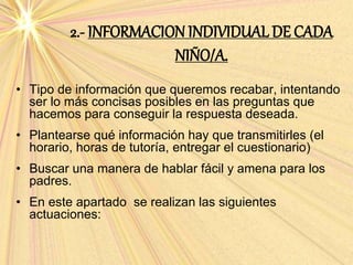 2.- INFORMACION INDIVIDUAL DE CADA
NIÑO/A.
• Tipo de información que queremos recabar, intentando
ser lo más concisas posibles en las preguntas que
hacemos para conseguir la respuesta deseada.
• Plantearse qué información hay que transmitirles (el
horario, horas de tutoría, entregar el cuestionario)
• Buscar una manera de hablar fácil y amena para los
padres.
• En este apartado se realizan las siguientes
actuaciones:
 