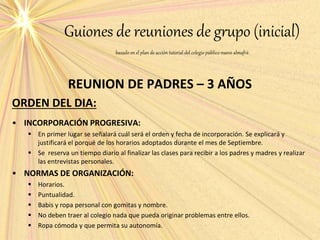 Guiones de reuniones de grupo (inicial)
basado en el plan de acción tutorial del colegio público nuevo almafrá
REUNION DE PADRES – 3 AÑOS
ORDEN DEL DIA:
• INCORPORACIÓN PROGRESIVA:
 En primer lugar se señalará cuál será el orden y fecha de incorporación. Se explicará y
justificará el porqué de los horarios adoptados durante el mes de Septiembre.
 Se reserva un tiempo diario al finalizar las clases para recibir a los padres y madres y realizar
las entrevistas personales.
• NORMAS DE ORGANIZACIÓN:
 Horarios.
 Puntualidad.
 Babis y ropa personal con gomitas y nombre.
 No deben traer al colegio nada que pueda originar problemas entre ellos.
 Ropa cómoda y que permita su autonomía.
 