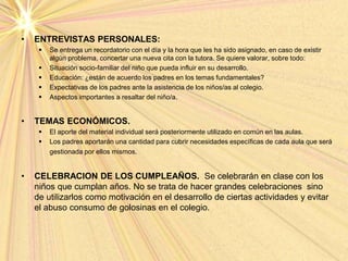 • ENTREVISTAS PERSONALES:
 Se entrega un recordatorio con el día y la hora que les ha sido asignado, en caso de existir
algún problema, concertar una nueva cita con la tutora. Se quiere valorar, sobre todo:
 Situación socio-familiar del niño que pueda influir en su desarrollo.
 Educación: ¿están de acuerdo los padres en los temas fundamentales?
 Expectativas de los padres ante la asistencia de los niños/as al colegio.
 Aspectos importantes a resaltar del niño/a.
• TEMAS ECONÓMICOS.
 El aporte del material individual será posteriormente utilizado en común en las aulas.
 Los padres aportarán una cantidad para cubrir necesidades específicas de cada aula que será
gestionada por ellos mismos.
• CELEBRACION DE LOS CUMPLEAÑOS. Se celebrarán en clase con los
niños que cumplan años. No se trata de hacer grandes celebraciones sino
de utilizarlos como motivación en el desarrollo de ciertas actividades y evitar
el abuso consumo de golosinas en el colegio.
 