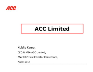 ACC Limited
Kuldip Kaura,
CEO & MD- ACC Limited,
Motilal Oswal Investor Conference,
August 2012
 