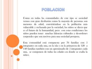 Como en todas las comunidades de este tipo se sociedad
vemos con gran desilusión como la mayoría de personas son
menores de edad, convirtiéndose en la población más
vulnerable y rechazada por la sociedad, los niños se dicen que
es el futuro de la humanidad, pero con estas condiciones los
niños pueden tener muchas falencias culturales y desordenes
corporales que son nocivos para una sociedad prospera.
Esta comunidad está compuesta por 76 familias con 5
integrantes en cada una, en la isla y en la primavera de 120 a
140 familias también con un aproximado de 5 integrantes cada
una, se componen de todas las edades en donde se exalta la
niñez.
 