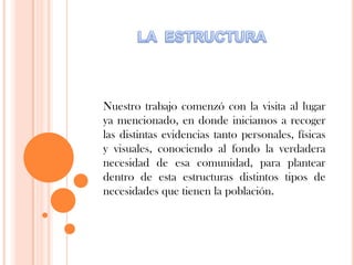 Nuestro trabajo comenzó con la visita al lugar
ya mencionado, en donde iniciamos a recoger
las distintas evidencias tanto personales, físicas
y visuales, conociendo al fondo la verdadera
necesidad de esa comunidad, para plantear
dentro de esta estructuras distintos tipos de
necesidades que tienen la población.
 