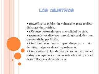 •Identificar la población vulnerable para realizar
dicha acción sociable.
•Observar personalmente que calidad de vida.
•Evidenciar los diversos tipos de necesidades que
carecen dicha población.
•Contribuir con nuestro aprendizaje para tratar
de mitigar algunos de estos problemas.
•Concientizar a las demás personas de que el
trabajo en equipo es mucho más eficiente para el
desarrollo y su calidad de vida.
 