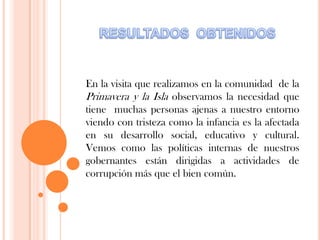 En la visita que realizamos en la comunidad de la
Primavera y la Isla observamos la necesidad que
tiene muchas personas ajenas a nuestro entorno
viendo con tristeza como la infancia es la afectada
en su desarrollo social, educativo y cultural.
Vemos como las políticas internas de nuestros
gobernantes están dirigidas a actividades de
corrupción más que el bien común.
 
