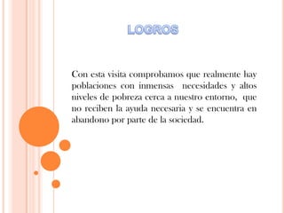 Con esta visita comprobamos que realmente hay
poblaciones con inmensas necesidades y altos
niveles de pobreza cerca a nuestro entorno, que
no reciben la ayuda necesaria y se encuentra en
abandono por parte de la sociedad.
 