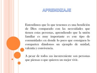 Entendimos que lo que tenemos es una bendición
de Dios comparado con las necesidades que
tienen estas personas, aprendiendo que la unión
familiar es muy importante es este tipo de
comunidades en donde lo poco que consiguen lo
comparten dándonos un ejemplo de unidad,
valentía y convivencia.
A pesar de todos sus inconveniente son personas
que piensas o que quieren un mejor vivir.
 