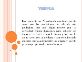 Es el presente que Actualmente nos dimos cuenta
como son las condiciones de vida de esta
población, que por algún motivo por su
necesidad, toman decisiones para subsistir sin
importar la forma como lo hacen y los que le
toque hacer, con tal de darse a conocer y fuera de
eso para que las autoridades los tengan en cuenta
para sus proyectos de inversión social.
 