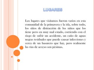 Los lugares que visitamos fueron varios en esta
comunidad de la primavera y la isla, sobre todo,
los sitios de distracción de los niños que los
tiene pero en muy mal estado, corriendo con el
riego de sufrir un accidente, un caño de aguas
negras residuales que puede causar infecciones y
cerca de un basurero que hay, pero realmente
las vías de acceso son pésimas.
 