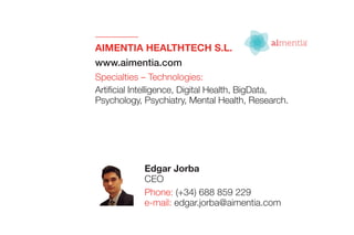 AIMENTIA HEALTHTECH S.L.
www.aimentia.com
Specialties – Technologies:
Artificial Intelligence, Digital Health, BigData,
Psychology, Psychiatry, Mental Health, Research.
Edgar Jorba
CEO
Phone: (+34) 688 859 229
e-mail: edgar.jorba@aimentia.com
 