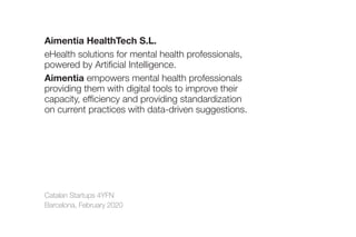 Catalan Startups 4YFN
Barcelona, February 2020
Aimentia HealthTech S.L.
eHealth solutions for mental health professionals,
powered by Artificial Intelligence.
Aimentia empowers mental health professionals
providing them with digital tools to improve their
capacity, efficiency and providing standardization
on current practices with data-driven suggestions.
 