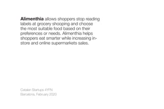 Catalan Startups 4YFN
Barcelona, February 2020
Alimenthia allows shoppers stop reading
labels at grocery shooping and choose
the most suitable food based on their
preferences or needs. Alimenthia helps
shoppers eat smarter while increasing in-
store and online supermarkets sales.
 