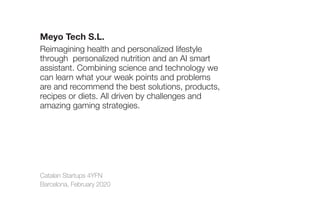 Catalan Startups 4YFN
Barcelona, February 2020
Meyo Tech S.L.
Reimagining health and personalized lifestyle
through personalized nutrition and an AI smart
assistant. Combining science and technology we
can learn what your weak points and problems
are and recommend the best solutions, products,
recipes or diets. All driven by challenges and
amazing gaming strategies.
 