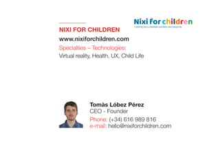 NIXI FOR CHILDREN
www.nixiforchildren.com
Specialties – Technologies:
Virtual reality, Health, UX, Child Life
Tomàs Lóbez Pérez
CEO - Founder
Phone: (+34) 616 989 816
e-mail: hello@nixiforchildren.com
 