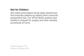 Catalan Startups 4YFN
Barcelona, February 2020
Nixi for Children
We create personalized virtual reality experiences
that empower patients by helping them overcome
preoperative fear. Our VR Kit allows patients and
families to prepare for surgery and other stressful
procedures at home.
 