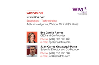 WIVI VISION
wivivision.com
Specialties – Technologies:
Artificial Intelligence, Watson, Clinical 3D, Health
Juan Carlos Ondategui-Parra
Scientific Director and Co-Founder
Phone: (+34) 610 290 687
e-mail: jco@ehealthts.com
Eva Garcia Ramos
CEO and Co-Founder
Phone: (+34) 620 602 469
e-mail: egr@ehealthts.com
 