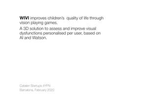 Catalan Startups 4YFN
Barcelona, February 2020
WIVI improves children’s  quality of life through
vision playing games.
A 3D solution to assess and improve visual
dysfunctions personalised per user, based on
AI and Watson.
 