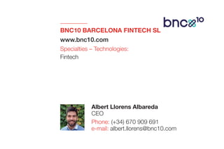 BNC10 BARCELONA FINTECH SL
www.bnc10.com
Specialties – Technologies:
Fintech
Albert Llorens Albareda
CEO
Phone: (+34) 670 909 691
e-mail: albert.llorens@bnc10.com
 