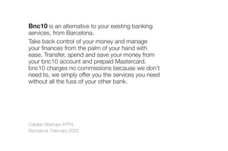 Catalan Startups 4YFN
Barcelona, February 2020
Bnc10 is an alternative to your existing banking
services, from Barcelona.
Take back control of your money and manage
your finances from the palm of your hand with
ease. Transfer, spend and save your money from
your bnc10 account and prepaid Mastercard.
bnc10 charges no commissions because we don’t
need to, we simply offer you the services you need
without all the fuss of your other bank.
 
 