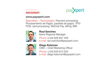 PAYXPERT
www.payxpert.com
Specialties – Technologies: Payment processing-
Procesamiento de Pagos, pasarela de pagos, TPV/
POS, card processing, WeChat Pay, AliPay, MIR
Diego Katzman
CMO – Chief Marketing Officer
Phone: (+34) 633 673 500
e-mail: diego.katzman@payxpert.com
Raul Sanchez
Iberia Regional Manager
Phone: (+34) 626 837 429
e-mail: raul.sanchez@payxpert.com
 