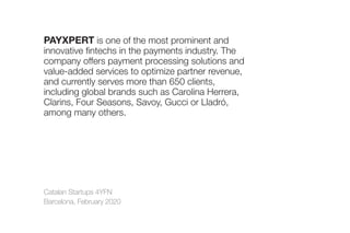 Catalan Startups 4YFN
Barcelona, February 2020
PAYXPERT is one of the most prominent and
innovative fintechs in the payments industry. The
company offers payment processing solutions and
value-added services to optimize partner revenue,
and currently serves more than 650 clients,
including global brands such as Carolina Herrera,
Clarins, Four Seasons, Savoy, Gucci or Lladró,
among many others.
 