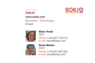 SOKJO
www.sokjo.com
Specialties – Technologies:
Fintech
Sònia Mestre
COO
Phone: (+34) 657 942 565
e-mail: sonia@sokjo.com
Elena Yorda
CEO
Phone: (+34) 667 778 570
e-mail: elena@sokjo.com
 