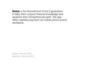 Catalan Startups 4YFN
Barcelona, February 2020
Sokjo is the financial tool of the Z generation.
It helps them acquire financial knowledge and
awakens their entrepreneurial spirit. The app
offers cashless payment via mobile phone and/or
wristband.
 