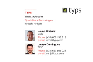 TYPS
www.typs.com
Specialties – Technologies:
Fintech, HRtech
Juanjo Domínguez
CRO
Phone: (+34) 637 595 934
e-mail: juanjo@typs.com
Jaime Jiménez
CEO
Phone: (+34) 606 133 812
e-mail: jaime@typs.com
 