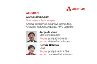 ATOMIAN
www.atomian.com
Specialties – Technologies:
Artificial Intelligence, Cognitive Computing,
Analytics, Natural Language, RPA, Legaltech
Beatriz Cabrera
CEO
Phone: (+34) 649 413 779
e-mail: bcabrera@atomian.com
Jorge de Juan
Marketing Director
Phone: (+34) 935 040 991
e-mail: jdejuan@atomian.com
 