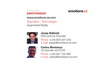 EMOTIONSAR
www.emotions-ar.com
Specialties – Technologies:
Augmented Reality
Carlos Montanya
Co-founder and COO
Phone: (+34) 607 722 882
e-mail: carlos@emotions-ar.com
Josep Ballesté
CEO and Co-Founder
Phone: (+34) 629 307 503
e-mail: josep@emotions-ar.com
 