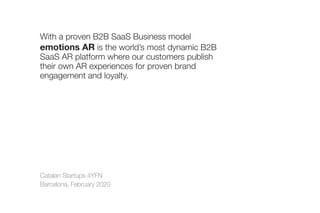 Catalan Startups 4YFN
Barcelona, February 2020
With a proven B2B SaaS Business model
emotions AR is the world’s most dynamic B2B
SaaS AR platform where our customers publish
their own AR experiences for proven brand
engagement and loyalty.
 