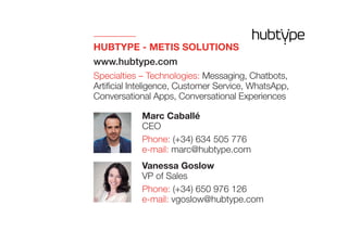 HUBTYPE - METIS SOLUTIONS
www.hubtype.com
Specialties – Technologies: Messaging, Chatbots,
Artificial Inteligence, Customer Service, WhatsApp,
Conversational Apps, Conversational Experiences
Vanessa Goslow
VP of Sales
Phone: (+34) 650 976 126
e-mail: vgoslow@hubtype.com
Marc Caballé
CEO
Phone: (+34) 634 505 776
e-mail: marc@hubtype.com
 