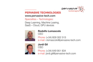 PERVASIVE TECHNOLOGIES
www.pervasive-tech.com
Specialties – Technologies:
Deep Learning, Machine Learing,
SaaS – Cloud, GPU devices
Jordi Gil
CSO
Phone: (+34) 649 951 834
e-mail: jordi.gil@pervasive-tech.com
Rodolfo Lomascolo
CEO
Phone: (+34) 609 302 513
e-mail: r.lomascolo@pervasive-tech.com
 