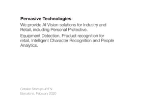 Catalan Startups 4YFN
Barcelona, February 2020
Pervasive Technologies
We provide AI Vision solutions for Industry and
Retail, including Personal Protective.
Equipment Detection, Product recognition for
retail, Intelligent Character Recognition and People
Analytics.
 