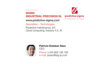 predictive-sigma
B E T T E R M AC H I N E S , F O R LO N G E R
SIGMA
INDUSTRIAL PRECISION SL
www.predictive-sigma.com
Specialties – Technologies:
Predictive maintenance, IoT,
Cloud computing, Industry 4.0, AI
Patricio Esteban Sáez
CEO
Phone: (+34) 683 136 183
e-mail: psaez@sig-ip.com
 