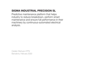 Catalan Startups 4YFN
Barcelona, February 2020
SIGMA INDUSTRIAL PRECISION SL
Predictive maintenance platform that helps
industry to reduce breakdown, perform smart
maintenance and ensure full performance in their
machinery by continuous-automated electrical
analysis.
 