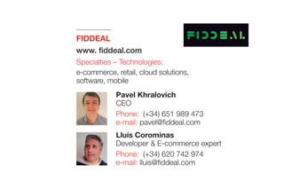 FIDDEAL
www. fiddeal.com
Specialties – Technologies:
e-commerce, retail, cloud solutions,
software, mobile
Lluís Corominas
Developer & E-commerce expert
Phone: (+34) 620 742 974
e-mail: lluis@fiddeal.com
Pavel Khralovich
CEO
Phone: (+34) 651 989 473
e-mail: pavel@fiddeal.com
 