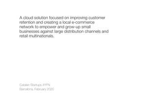 Catalan Startups 4YFN
Barcelona, February 2020
A cloud solution focused on improving customer
retention and creating a local e-commerce
network to empower and grow-up small
businesses against large distribution channels and
retail multinationals.
 